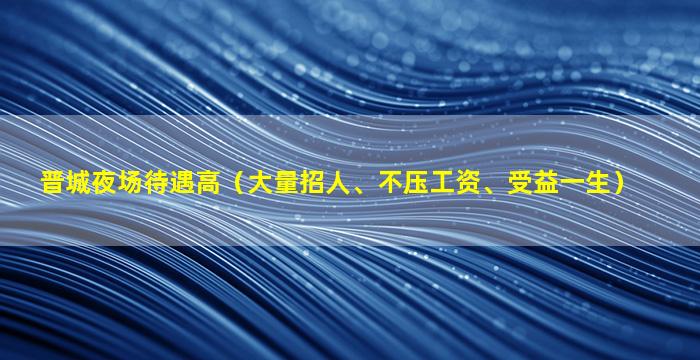 晋城夜场待遇高（大量招人、不压工资、受益一生）